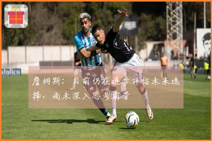 詹姆斯：目前仍在逐步评估未来选择，尚未深入思考前景