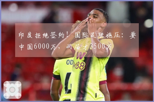 印度拒绝签约！国际足联施压：要中国6000万，两届才3500万